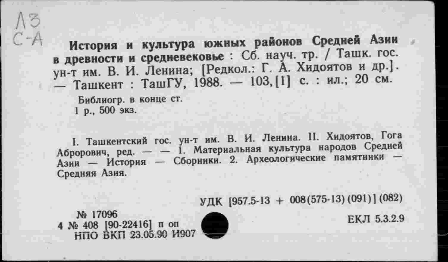 ﻿ЛЗ
История и культура южных районов Средней Азии в древности и средневековье : Сб. науч. тр. / Ташк. гос. ун-т им. В. И. Ленина; [Редкол.: Г. А. Хидоятов и др.]. — Ташкент : ТашГУ, 1988. — 103, [1] с. : ил.; 20 см.
Библиогр. в конце ст.
1 р., 500 экз.
I Ташкентский гос. ун-т им. В. И. Ленина. II. Хидоятов, Гога Аброрович ред. — — 1. Материальная культура народов Средней Азии — История — Сборники. 2. Археологические памятники — Средняя Азия.
УДК [957.5-13 + 008(575-13) (091)1 (082)
№ 17096	РКП 1490
4 № 408 [90-22416] п оп
НПО ВКП 23.05.90 И907